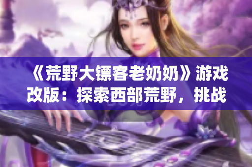《荒野大鏢客老奶奶》游戲改版：探索西部荒野，挑戰(zhàn)老年大冒險(1)