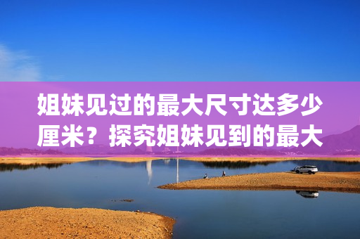 姐妹見過(guò)的最大尺寸達(dá)多少厘米？探究姐妹見到的最大尺寸限度(1)