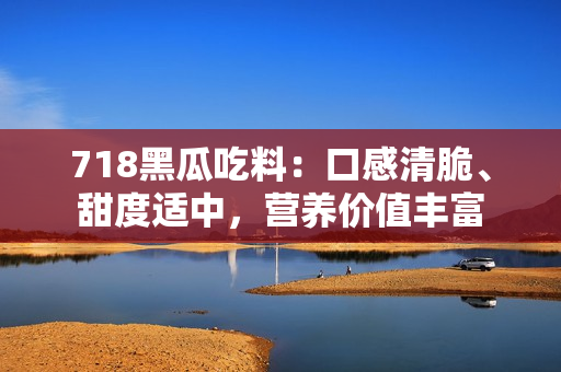 718黑瓜吃料：口感清脆、甜度適中，營養(yǎng)價值豐富