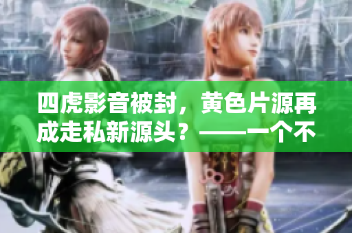 四虎影音被封，黃色片源再成走私新源頭？——一個(gè)不容忽視的現(xiàn)實(shí)問(wèn)題