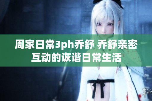 周家日常3ph喬舒 喬舒親密互動的詼諧日常生活