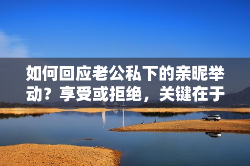 如何回應(yīng)老公私下的親昵舉動(dòng)？享受或拒絕，關(guān)鍵在于溝通！
