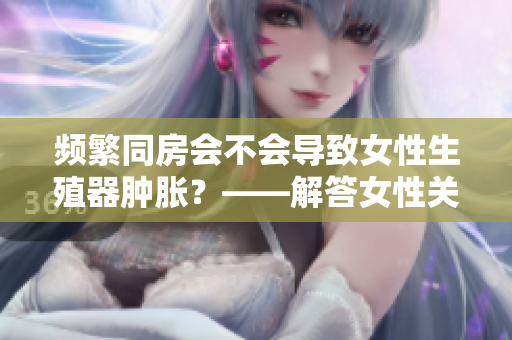 頻繁同房會不會導致女性生殖器腫脹？——解答女性關注的健康問題