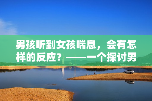 男孩聽到女孩喘息，會有怎樣的反應(yīng)？——一個探討男女心理的新視角