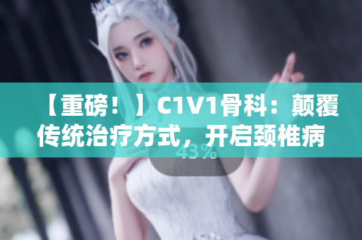 【重磅！】C1V1骨科：顛覆傳統(tǒng)治療方式，開啟頸椎病新時代！