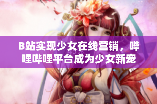 B站實現(xiàn)少女在線營銷，嗶哩嗶哩平臺成為少女新寵