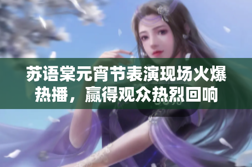 蘇語(yǔ)棠元宵節(jié)表演現(xiàn)場(chǎng)火爆熱播，贏得觀眾熱烈回響