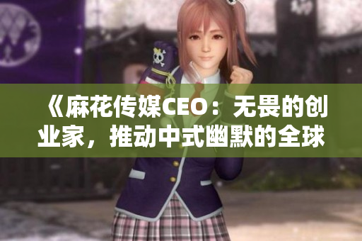 《麻花傳媒CEO：無畏的創(chuàng)業(yè)家，推動(dòng)中式幽默的全球化》
