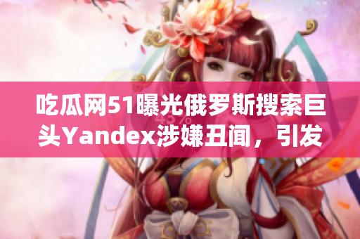 吃瓜網(wǎng)51曝光俄羅斯搜索巨頭Yandex涉嫌丑聞，引發(fā)輿論熱議(1)