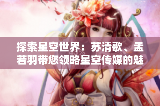 探索星空世界：蘇清歌、孟若羽帶您領(lǐng)略星空傳媒的魅力