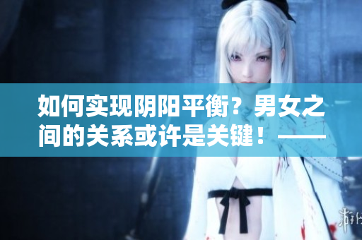 如何實(shí)現(xiàn)陰陽(yáng)平衡？男女之間的關(guān)系或許是關(guān)鍵！——一篇探索性文章