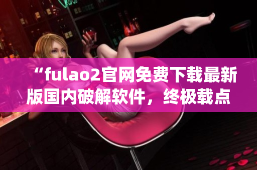 “fulao2官網(wǎng)免費(fèi)下載最新版國(guó)內(nèi)破解軟件，終極載點(diǎn)解密攻略”(1)