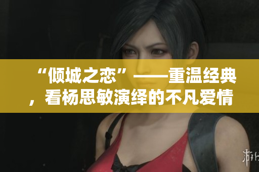 “傾城之戀”——重溫經(jīng)典，看楊思敏演繹的不凡愛(ài)情故事