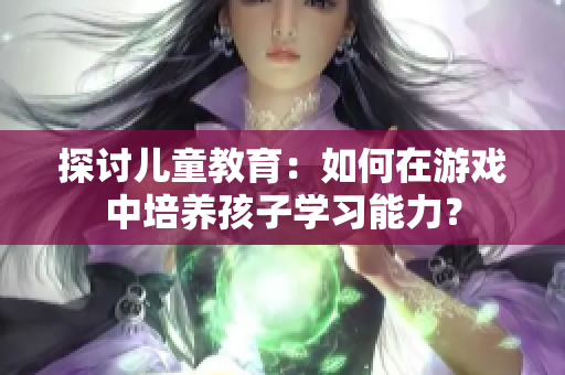 探討兒童教育：如何在游戲中培養(yǎng)孩子學(xué)習(xí)能力？
