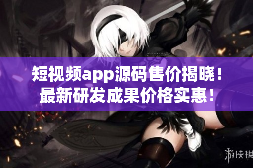 短視頻app源碼售價(jià)揭曉！最新研發(fā)成果價(jià)格實(shí)惠！