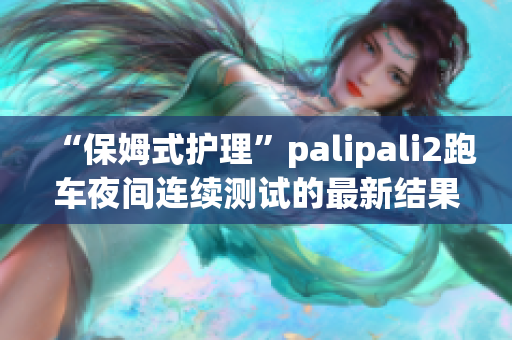“保姆式護(hù)理”palipali2跑車(chē)夜間連續(xù)測(cè)試的最新結(jié)果和評(píng)估(1)