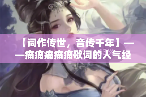 【詞作傳世，音傳千年】——痛痛痛痛痛歌詞的人氣經(jīng)典
