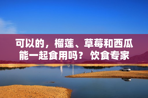 可以的，榴蓮、草莓和西瓜能一起食用嗎？ 飲食專家的解釋