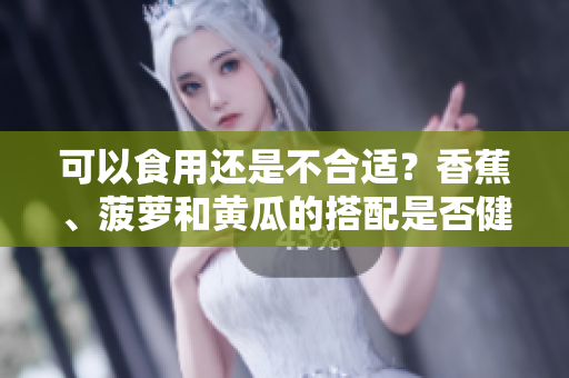 可以食用還是不合適？香蕉、菠蘿和黃瓜的搭配是否健康？