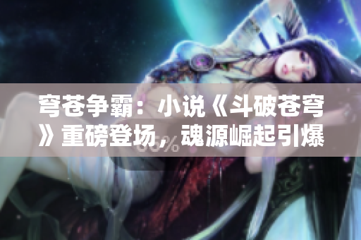 穹蒼爭(zhēng)霸：小說(shuō)《斗破蒼穹》重磅登場(chǎng)，魂源崛起引爆熱潮