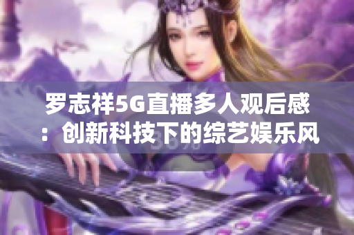 羅志祥5G直播多人觀后感：創(chuàng)新科技下的綜藝娛樂風采