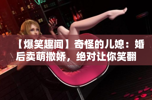 【爆笑趣聞】奇怪的兒媳：婚后賣萌撒嬌，絕對讓你笑翻！
