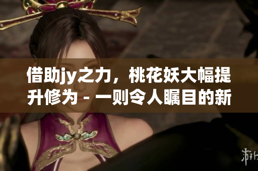 借助jy之力，桃花妖大幅提升修為 - 一則令人矚目的新聞報道