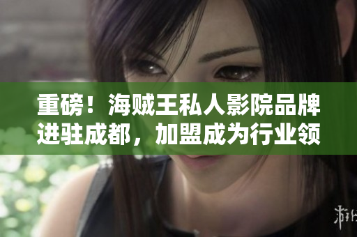 重磅！海賊王私人影院品牌進(jìn)駐成都，加盟成為行業(yè)領(lǐng)袖！