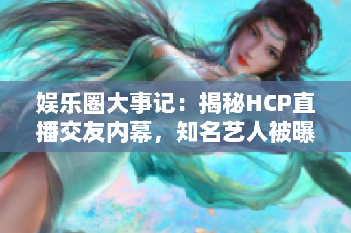 娛樂圈大事記：揭秘HCP直播交友內(nèi)幕，知名藝人被曝光！
