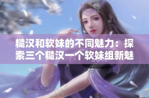 糙漢和軟妹的不同魅力：探索三個(gè)糙漢一個(gè)軟妹組新魅力