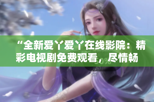 “全新愛丫愛丫在線影院：精彩電視劇免費觀看，盡情暢享影視盛宴”
