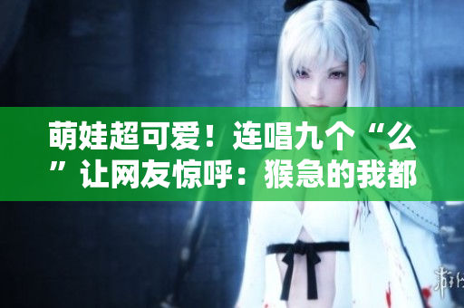 萌娃超可愛！連唱九個“么”讓網(wǎng)友驚呼：猴急的我都看呆了