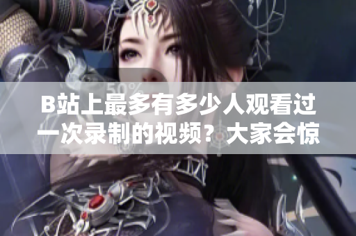 B站上最多有多少人觀看過一次錄制的視頻？大家會驚訝的播放量