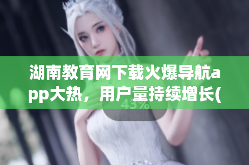 湖南教育網(wǎng)下載火爆導(dǎo)航app大熱，用戶量持續(xù)增長(1)