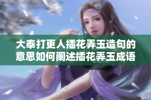 大奉打更人插花弄玉造句的意思如何闡述插花弄玉成語？