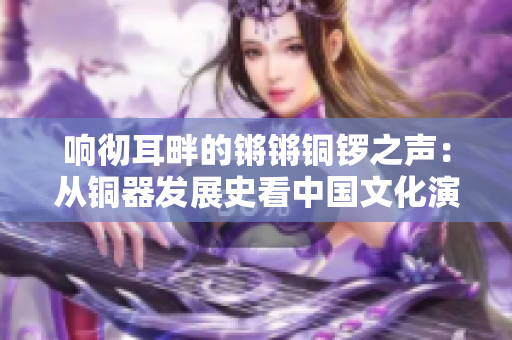 響徹耳畔的鏘鏘銅鑼之聲：從銅器發(fā)展史看中國(guó)文化演進(jìn)