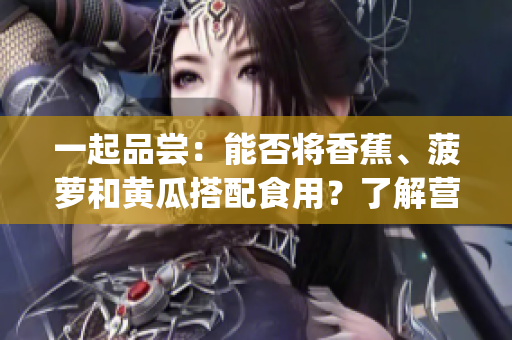 一起品嘗：能否將香蕉、菠蘿和黃瓜搭配食用？了解營養(yǎng)搭配的秘密(1)
