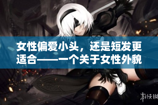 女性偏愛(ài)小頭，還是短發(fā)更適合——一個(gè)關(guān)于女性外貌觀的探究
