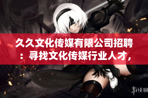 久久文化傳媒有限公司招聘：尋找文化傳媒行業(yè)人才，共創(chuàng)美好未來(1)