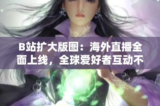 B站擴(kuò)大版圖：海外直播全面上線，全球愛好者互動不斷！
