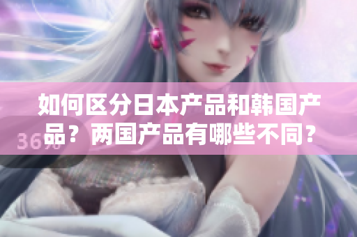 如何區(qū)分日本產(chǎn)品和韓國產(chǎn)品？兩國產(chǎn)品有哪些不同？——知乎經(jīng)驗(yàn)分享