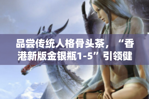 品嘗傳統(tǒng)人格骨頭茶，“香港新版金銀瓶1-5”引領(lǐng)健康生活！