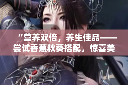 “營養(yǎng)雙倍，養(yǎng)生佳品——嘗試香蕉秋葵搭配，驚喜美味嘗不停！”