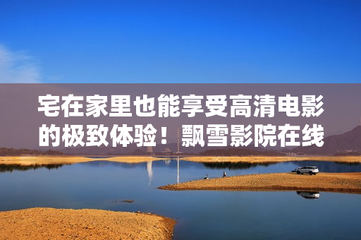宅在家里也能享受高清電影的極致體驗(yàn)！飄雪影院在線觀看，讓你身臨其境的電影之旅