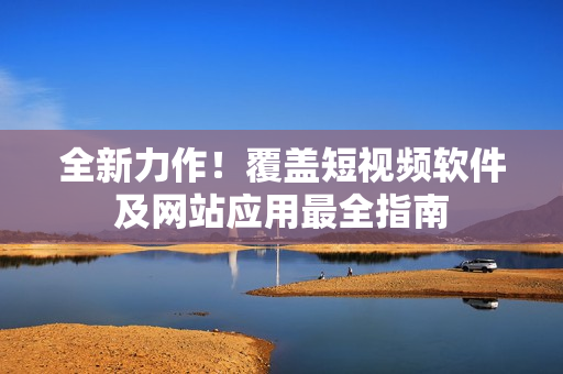 全新力作！覆蓋短視頻軟件及網(wǎng)站應(yīng)用最全指南