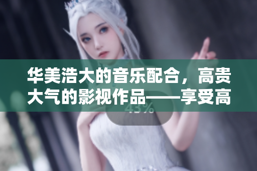 華美浩大的音樂配合，高貴大氣的影視作品——享受高級感的大片BGM