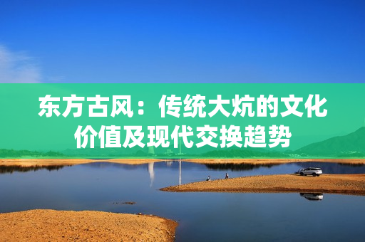 東方古風(fēng)：傳統(tǒng)大炕的文化價(jià)值及現(xiàn)代交換趨勢