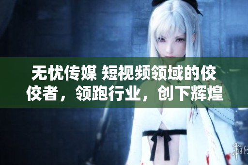 無憂傳媒 短視頻領(lǐng)域的佼佼者，領(lǐng)跑行業(yè)，創(chuàng)下輝煌業(yè)績
