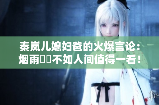 秦嵐兒媳婦爸的火爆言論：煙雨濛濛不如人間值得一看！
