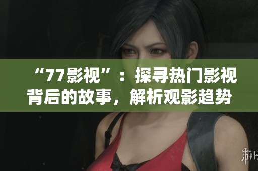 “77影視”：探尋熱門影視背后的故事，解析觀影趨勢